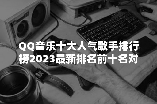 QQ音乐十大人气歌手排行榜2023最新排名前十名对比