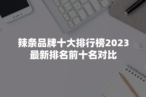 辣条品牌十大排行榜2023最新排名前十名对比-51zs常识网
