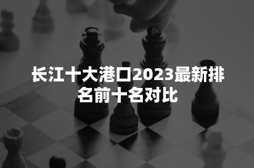长江十大港口2023最新排名前十名对比