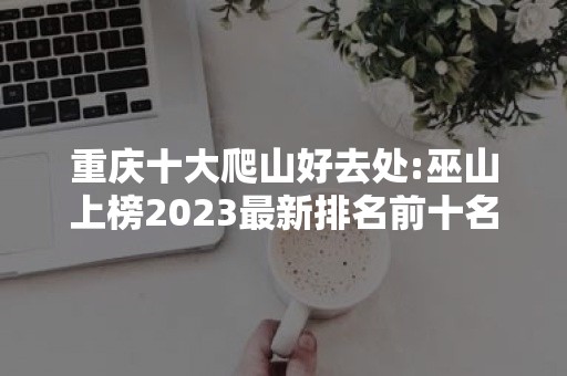 重庆十大爬山好去处:巫山上榜2023最新排名前十名对比