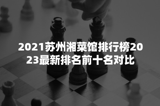 2021苏州湘菜馆排行榜2023最新排名前十名对比