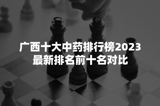 广西十大中药排行榜2023最新排名前十名对比