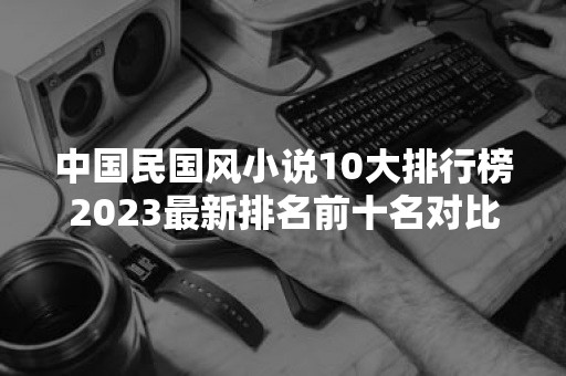 中国民国风小说10大排行榜2023最新排名前十名对比
