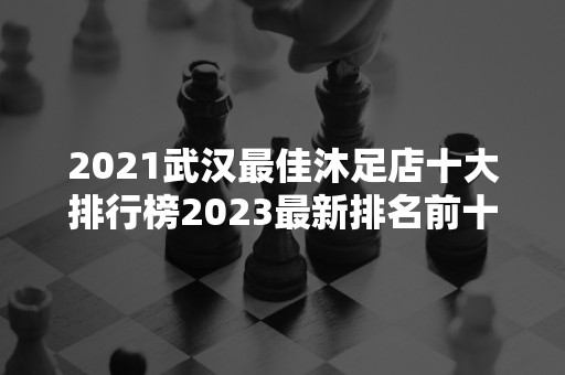 2021武汉最佳沐足店十大排行榜2023最新排名前十名对比