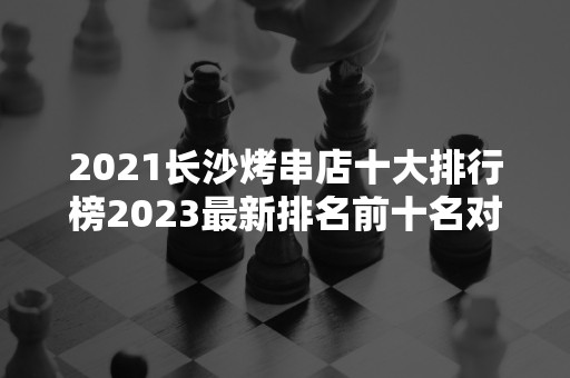 2021长沙烤串店十大排行榜2023最新排名前十名对比