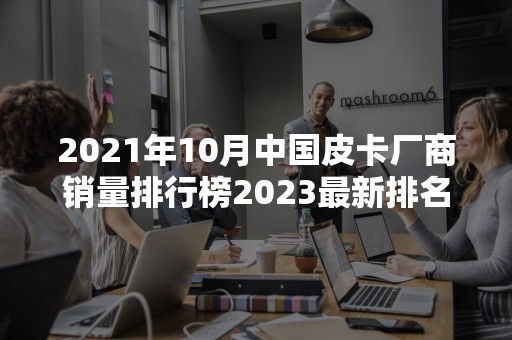 2021年10月中国皮卡厂商销量排行榜2023最新排名前十名对比