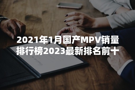 2021年1月国产MPV销量排行榜2023最新排名前十名对比