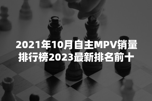 2021年10月自主MPV销量排行榜2023最新排名前十名对比