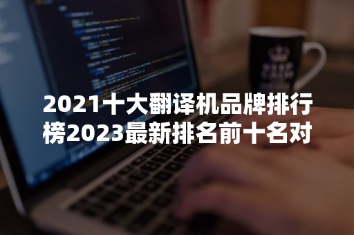 2021十大翻译机品牌排行榜2023最新排名前十名对比