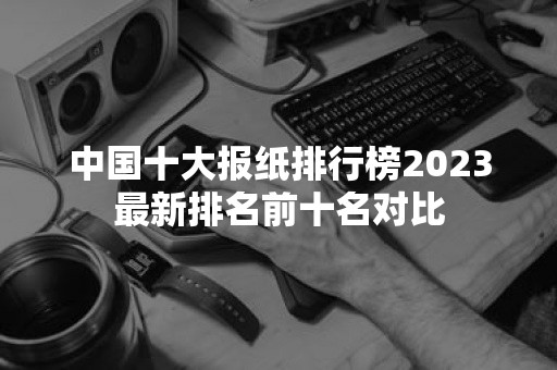 中国十大报纸排行榜2023最新排名前十名对比-51zs常识网