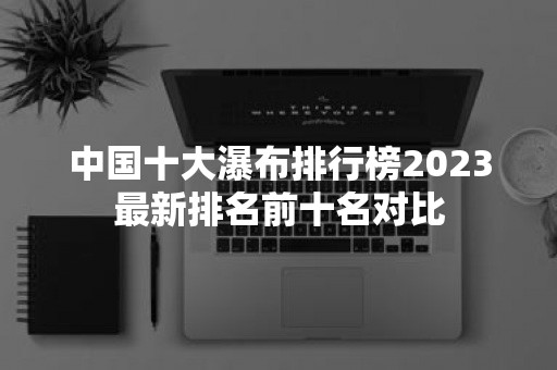 中国十大瀑布排行榜2023最新排名前十名对比-51zs常识网