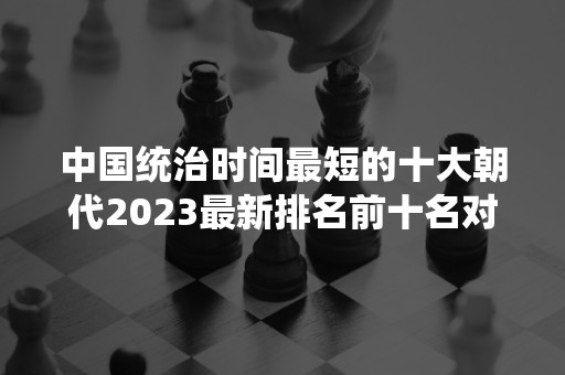 中国统治时间最短的十大朝代2023最新排名前十名对比