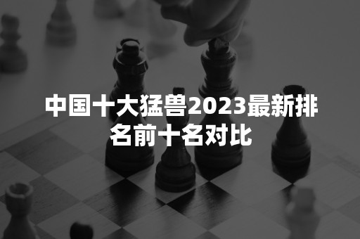 中国十大猛兽2023最新排名前十名对比